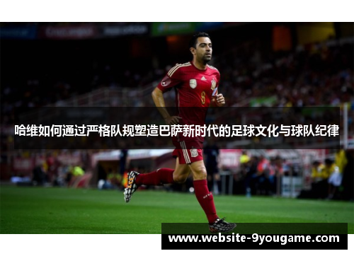 哈维如何通过严格队规塑造巴萨新时代的足球文化与球队纪律