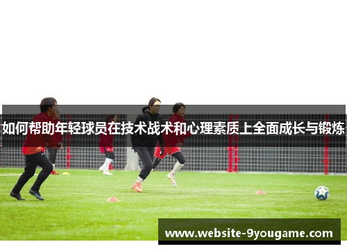 如何帮助年轻球员在技术战术和心理素质上全面成长与锻炼