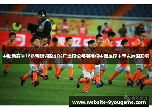 中超新赛季16队规模调整引发广泛讨论与期待对中国足球未来发展的影响
