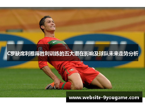 C罗缺席利雅得胜利训练的五大潜在影响及球队未来走势分析