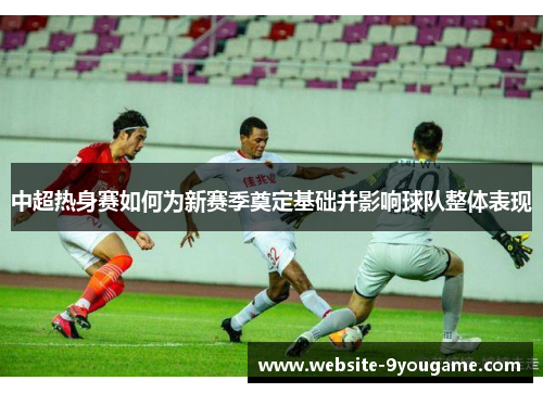 中超热身赛如何为新赛季奠定基础并影响球队整体表现