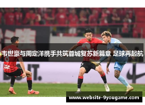 韦世豪与周定洋携手共筑蓉城复苏新篇章 足球再起航