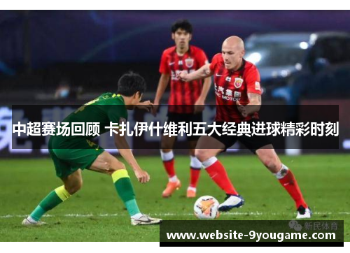 中超赛场回顾 卡扎伊什维利五大经典进球精彩时刻
