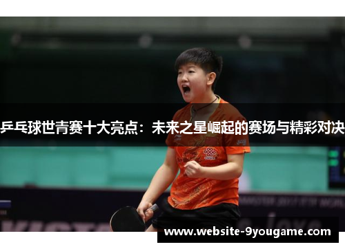 乒乓球世青赛十大亮点：未来之星崛起的赛场与精彩对决