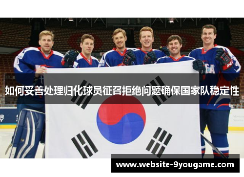 如何妥善处理归化球员征召拒绝问题确保国家队稳定性