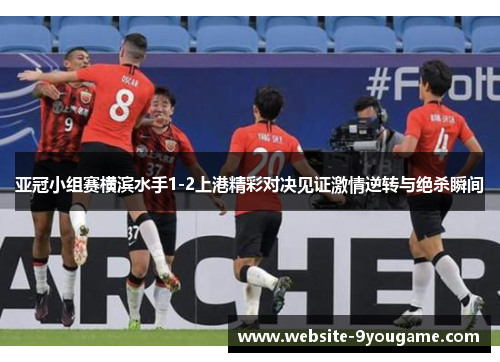 亚冠小组赛横滨水手1-2上港精彩对决见证激情逆转与绝杀瞬间