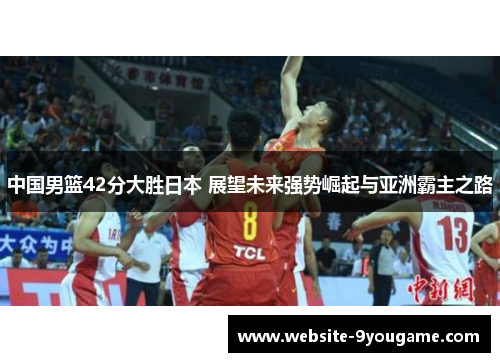 中国男篮42分大胜日本 展望未来强势崛起与亚洲霸主之路