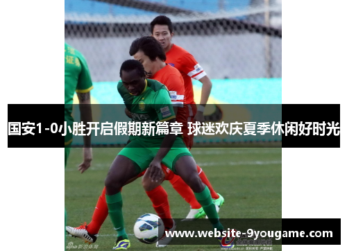 国安1-0小胜开启假期新篇章 球迷欢庆夏季休闲好时光