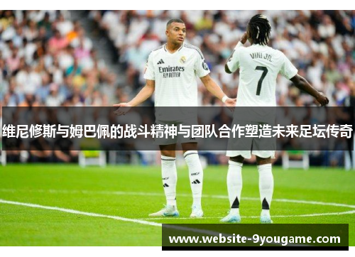 维尼修斯与姆巴佩的战斗精神与团队合作塑造未来足坛传奇