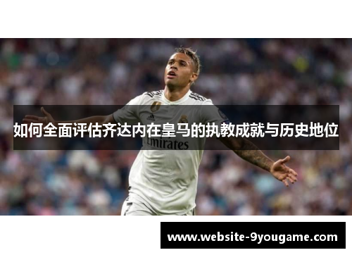 如何全面评估齐达内在皇马的执教成就与历史地位