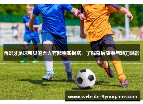 西班牙足球宝贝的五大有趣事实揭密，了解幕后故事与魅力魅影